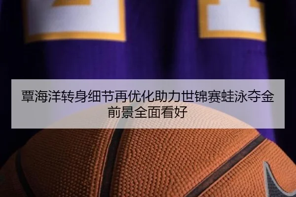 覃海洋转身细节再优化助力世锦赛蛙泳夺金前景全面看好
